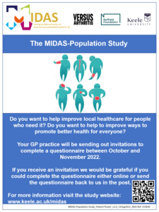 The MIDAS-Population Study. Do you want to help improve local healthcare for people who need it? Do you want to help improve ways to promote better health for everyone? Your GP practice will be sending out invitations to complete a questionnaire between October and November 2022. If you receive an invitation we would be grateful if you could complete the questionnaire either online or send the questionnaire back to us in the post. For more information visit the study website: www.keele.ac.uk/midas